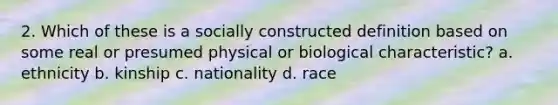 2. Which of these is a socially constructed definition based on some real or presumed physical or biological characteristic? a. ethnicity b. kinship c. nationality d. race