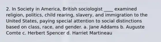 2. In Society in America, British sociologist ____ examined religion, politics, child rearing, slavery, and immigration to the United States, paying special attention to social distinctions based on class, race, and gender. a. Jane Addams b. Auguste Comte c. Herbert Spencer d. Harriet Martineau