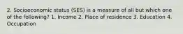 2. Socioeconomic status (SES) is a measure of all but which one of the following? 1. Income 2. Place of residence 3. Education 4. Occupation