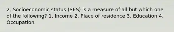 2. Socioeconomic status (SES) is a measure of all but which one of the following? 1. Income 2. Place of residence 3. Education 4. Occupation