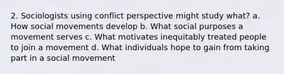 2. Sociologists using conflict perspective might study what? a. How social movements develop b. What social purposes a movement serves c. What motivates inequitably treated people to join a movement d. What individuals hope to gain from taking part in a social movement