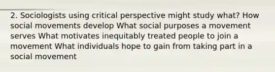 2. Sociologists using critical perspective might study what? How social movements develop What social purposes a movement serves What motivates inequitably treated people to join a movement What individuals hope to gain from taking part in a social movement