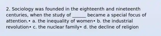 2. Sociology was founded in the eighteenth and nineteenth centuries, when the study of ______ became a special focus of attention.• a. the inequality of women• b. the industrial revolution• c. the nuclear family• d. the decline of religion