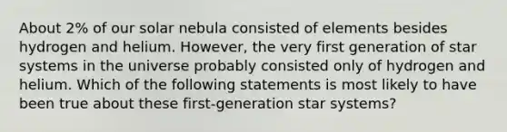 About 2% of our solar nebula consisted of elements besides hydrogen and helium. However, the very first generation of star systems in the universe probably consisted only of hydrogen and helium. Which of the following statements is most likely to have been true about these first-generation star systems?