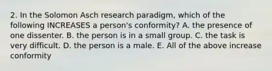 2. In the Solomon Asch research paradigm, which of the following INCREASES a person's conformity? A. the presence of one dissenter. B. the person is in a small group. C. the task is very difficult. D. the person is a male. E. All of the above increase conformity