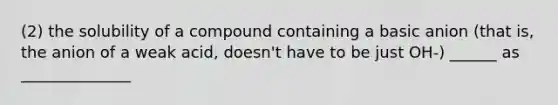 (2) the solubility of a compound containing a basic anion (that is, the anion of a weak acid, doesn't have to be just OH-) ______ as ______________