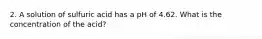 2. A solution of sulfuric acid has a pH of 4.62. What is the concentration of the acid?