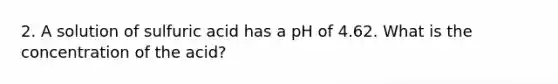 2. A solution of sulfuric acid has a pH of 4.62. What is the concentration of the acid?