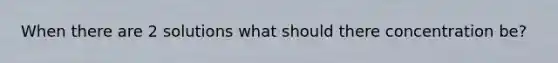 When there are 2 solutions what should there concentration be?