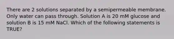 There are 2 solutions separated by a semipermeable membrane. Only water can pass through. Solution A is 20 mM glucose and solution B is 15 mM NaCl. Which of the following statements is TRUE?