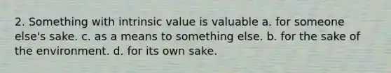 2. Something with intrinsic value is valuable a. for someone else's sake. c. as a means to something else. b. for the sake of the environment. d. for its own sake.