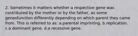 2. Sometimes it matters whether a respective gene was contributed by the mother or by the father, as some genesfunction differently depending on which parent they came from. This is referred to as: a.parental imprinting. b.replication. c.a dominant gene. d.a recessive gene.