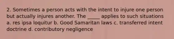 2. Sometimes a person acts with the intent to injure one person but actually injures another. The _____ applies to such situations a. res ipsa loquitur b. Good Samaritan laws c. transferred intent doctrine d. contributory negligence