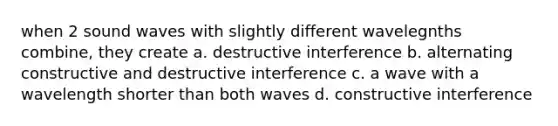 when 2 sound waves with slightly different wavelegnths combine, they create a. destructive interference b. alternating constructive and destructive interference c. a wave with a wavelength shorter than both waves d. constructive interference