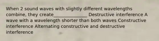 When 2 sound waves with slightly different wavelengths combine, they create_______________ Destructive interference A wave with a wavelength shorter than both waves Constructive interference Alternating constructive and destructive interference