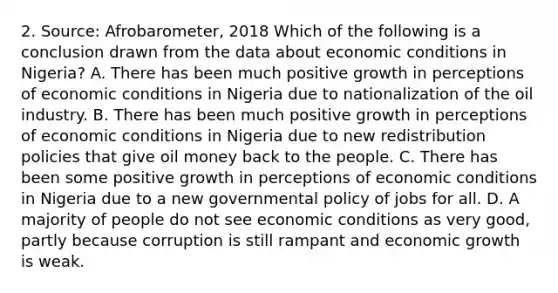 2. Source: Afrobarometer, 2018 Which of the following is a conclusion drawn from the data about economic conditions in Nigeria? A. There has been much positive growth in perceptions of economic conditions in Nigeria due to nationalization of the oil industry. B. There has been much positive growth in perceptions of economic conditions in Nigeria due to new redistribution policies that give oil money back to the people. C. There has been some positive growth in perceptions of economic conditions in Nigeria due to a new governmental policy of jobs for all. D. A majority of people do not see economic conditions as very good, partly because corruption is still rampant and economic growth is weak.