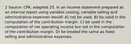 2 Source: CPA, adapted 25. In an income statement prepared as an internal report using variable costing, variable selling and administrative expenses would: A) not be used. B) be used in the computation of the contribution margin. C) be used in the computation of net operating income but not in the computation of the contribution margin. D) be treated the same as fixed selling and administrative expenses.