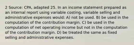 2 Source: CPA, adapted 25. In an <a href='https://www.questionai.com/knowledge/kCPMsnOwdm-income-statement' class='anchor-knowledge'>income statement</a> prepared as an internal report using variable costing, variable selling and administrative expenses would: A) not be used. B) be used in the computation of the contribution margin. C) be used in the computation of net operating income but not in the computation of the contribution margin. D) be treated the same as fixed selling and administrative expenses.