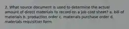 2. What source document is used to determine the actual amount of direct materials to record on a job cost sheet? a. bill of materials b. production order c. materials purchase order d. materials requisition form