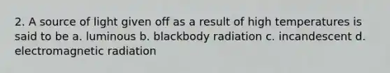 2. A source of light given off as a result of high temperatures is said to be a. luminous b. blackbody radiation c. incandescent d. electromagnetic radiation