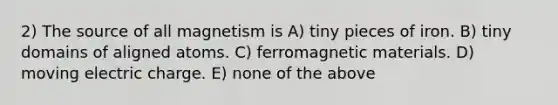 2) The source of all magnetism is A) tiny pieces of iron. B) tiny domains of aligned atoms. C) ferromagnetic materials. D) moving electric charge. E) none of the above