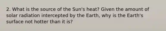 2. What is the source of the Sun's heat? Given the amount of solar radiation intercepted by the Earth, why is the Earth's surface not hotter than it is?