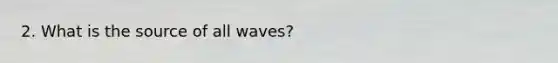 2. What is the source of all waves?