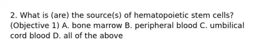 2. What is (are) the source(s) of hematopoietic stem cells? (Objective 1) A. bone marrow B. peripheral blood C. umbilical cord blood D. all of the above