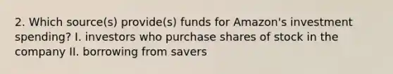 2. Which source(s) provide(s) funds for Amazon's investment spending? I. investors who purchase shares of stock in the company II. borrowing from savers