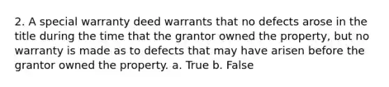 2. A special warranty deed warrants that no defects arose in the title during the time that the grantor owned the property, but no warranty is made as to defects that may have arisen before the grantor owned the property. a. True b. False