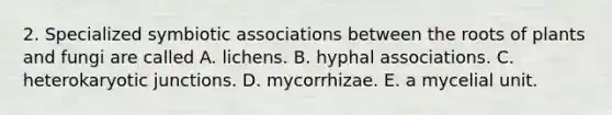 2. Specialized symbiotic associations between the roots of plants and fungi are called A. lichens. B. hyphal associations. C. heterokaryotic junctions. D. mycorrhizae. E. a mycelial unit.