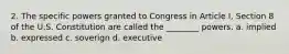 2. The specific powers granted to Congress in Article I, Section 8 of the U.S. Constitution are called the ________ powers. a. implied b. expressed c. soverign d. executive