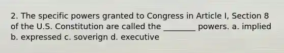 2. The specific powers granted to Congress in Article I, Section 8 of the U.S. Constitution are called the ________ powers. a. implied b. expressed c. soverign d. executive