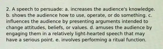 2. A speech to persuade: a. increases the audience's knowledge. b. shows the audience how to use, operate, or do something. c. influences the audience by presenting arguments intended to change attitudes, beliefs, or values. d. amuses the audience by engaging them in a relatively light-hearted speech that may have a serious point. e. involves performing a ritual function.