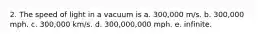 2. The speed of light in a vacuum is a. 300,000 m/s. b. 300,000 mph. c. 300,000 km/s. d. 300,000,000 mph. e. infinite.