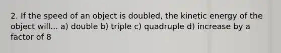 2. If the speed of an object is doubled, the kinetic energy of the object will... a) double b) triple c) quadruple d) increase by a factor of 8