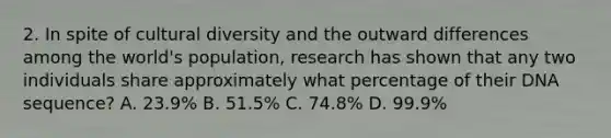 2. In spite of cultural diversity and the outward differences among the world's population, research has shown that any two individuals share approximately what percentage of their DNA sequence? A. 23.9% B. 51.5% C. 74.8% D. 99.9%