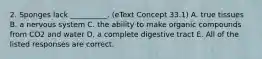 2. Sponges lack __________. (eText Concept 33.1) A. true tissues B. a nervous system C. the ability to make organic compounds from CO2 and water D. a complete digestive tract E. All of the listed responses are correct.