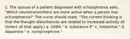 2. The spouse of a patient diagnosed with schizophrenia asks, "Which neurotransmitters are more active when a person has schizophrenia?" The nurse should state, "The current thinking is that the thought disturbances are related to increased activity of: (Select all that apply.) a. GABA." b. substance P." c. histamine." d. dopamine." e. norepinephrine."