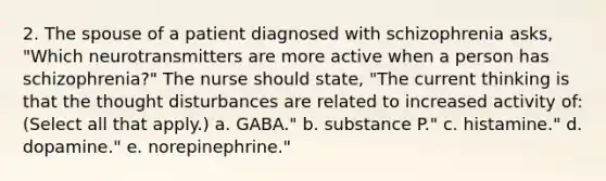 2. The spouse of a patient diagnosed with schizophrenia asks, "Which neurotransmitters are more active when a person has schizophrenia?" The nurse should state, "The current thinking is that the thought disturbances are related to increased activity of: (Select all that apply.) a. GABA." b. substance P." c. histamine." d. dopamine." e. norepinephrine."