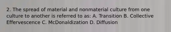 2. The spread of material and nonmaterial culture from one culture to another is referred to as: A. Transition B. Collective Effervescence C. McDonaldization D. Diffusion