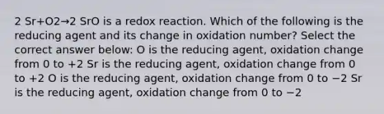 2 Sr+O2→2 SrO is a redox reaction. Which of the following is the reducing agent and its change in oxidation number? Select the correct answer below: O is the reducing agent, oxidation change from 0 to +2 Sr is the reducing agent, oxidation change from 0 to +2 O is the reducing agent, oxidation change from 0 to −2 Sr is the reducing agent, oxidation change from 0 to −2