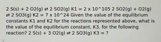 2 S(s) + 2 O2(g) ⇄ 2 SO2(g) K1 = 2 x 10^105 2 SO2(g) + O2(g) ⇄ 2 SO3(g) K2 = 7 x 10^24 Given the value of the equilibrium constants K1 and K2 for the reactions represented above, what is the value of the equilibrium constant, K3, for the following reaction? 2 S(s) + 3 O2(g) ⇄ 2 SO3(g) K3 = ?