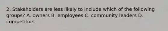 2. Stakeholders are less likely to include which of the following groups? A. owners B. employees C. community leaders D. competitors