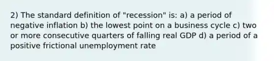 2) The standard definition of "recession" is: a) a period of negative inflation b) the lowest point on a business cycle c) two or more consecutive quarters of falling real GDP d) a period of a positive frictional unemployment rate