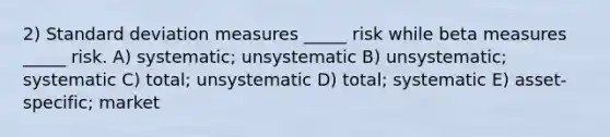 2) Standard deviation measures _____ risk while beta measures _____ risk. A) systematic; unsystematic B) unsystematic; systematic C) total; unsystematic D) total; systematic E) asset-specific; market