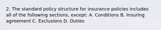 2. The standard policy structure for insurance policies includes all of the following sections, except: A. Conditions B. Insuring agreement C. Exclusions D. Duties