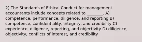 2) The Standards of Ethical Conduct for management accountants include concepts related to ________. A) competence, performance, diligence, and reporting B) competence, confidentiality, integrity, and credibility C) experience, diligence, reporting, and objectivity D) diligence, objectivity, conflicts of interest, and credibility