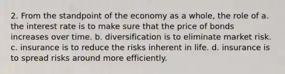 2. From the standpoint of the economy as a whole, the role of a. the interest rate is to make sure that the price of bonds increases over time. b. diversification is to eliminate market risk. c. insurance is to reduce the risks inherent in life. d. insurance is to spread risks around more efficiently.