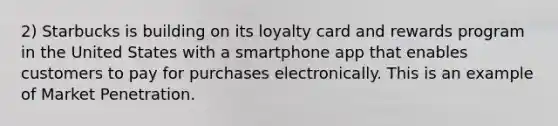 2) Starbucks is building on its loyalty card and rewards program in the United States with a smartphone app that enables customers to pay for purchases electronically. This is an example of Market Penetration.